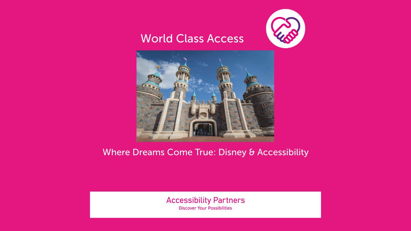 On a hot pink background in white font is the title: World Class Access, accompanied by the Accessibility Partners logo on the right (two clasped hands, one pink and the other purple forming a heart shape. Underneath the title is an image of a castle, evocative of the iconic Disney castle! It has stone-brick textures with multiple towers and turrets, each turret is topped with colourful flags. The castle’s centrepiece is a large arched entrance, inviting viewers in. Underneath that image, also in white font are the words: Where Dreams Come True: Disney & Accessibility The bottom of the image features a white banner with pink text inside that reads: “Accessibility Partners Discover Your Possibilities”