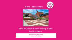 On a hot pink background in white font is the title: World Class Access, accompanied by the Accessibility Partners logo on the right (two clasped hands, one pink and the other purple forming a heart shape. Underneath the title is an image of: The British Library, based in London. Underneath that image, also in white font are the words: Read All About It: Accessibility at The British Library. The bottom of the image features a white banner with pink text inside that reads: “Accessibility Partners Discover Your Possibilities”